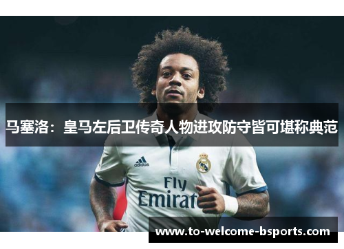 马塞洛：皇马左后卫传奇人物进攻防守皆可堪称典范