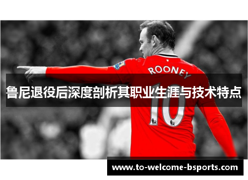 鲁尼退役后深度剖析其职业生涯与技术特点